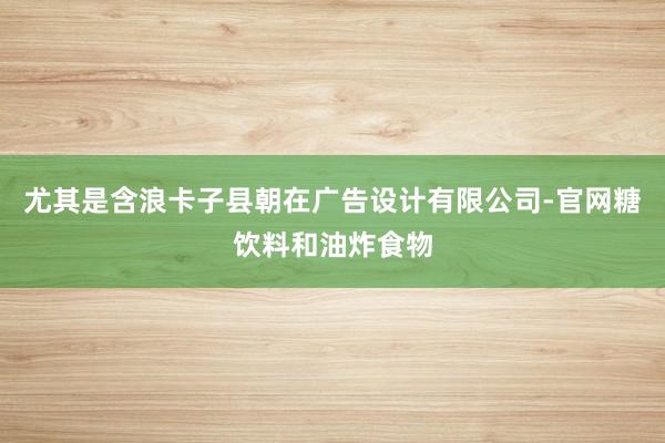 尤其是含浪卡子县朝在广告设计有限公司-官网糖饮料和油炸食物